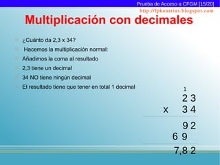 Prueba de Acceso a CFGM [15/20]
                                                       http://fpkanarias.blogspot.com

     Multiplicación con decimales
   ¿Cuánto da 2,3 x 34?
   Hacemos la multiplicación normal:
   Añadimos la coma al resultado
   2,3 tiene un decimal
   34 NO tiene ningún decimal
   El resultado tiene que tener en total 1 decimal                     1
                                                                        23
                                                                x       34
                                                                      92
                                                                    69
                                                                    7,8 2
 