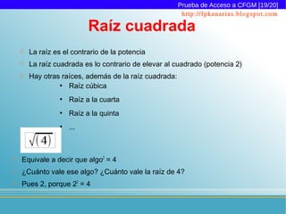 Prueba de Acceso a CFGM [19/20]
                                                         http://fpkanarias.blogspot.com

                            Raíz cuadrada
       La raíz es el contrario de la potencia
       La raíz cuadrada es lo contrario de elevar al cuadrado (potencia 2)
       Hay otras raíces, además de la raíz cuadrada:
                 ●
                    Raíz cúbica
                  ●
                      Raíz a la cuarta
                  ●
                      Raíz a la quinta
                  ●
                      ...



   Equivale a decir que algo2 = 4
   ¿Cuánto vale ese algo? ¿Cuánto vale la raíz de 4?
   Pues 2, porque 22 = 4
 