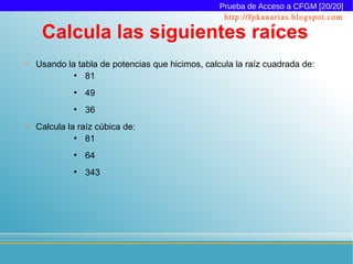 Prueba de Acceso a CFGM [20/20]
                                                   http://fpkanarias.blogspot.com

     Calcula las siguientes raíces
   Usando la tabla de potencias que hicimos, calcula la raíz cuadrada de:
             ●
                81
             ●
                 49
             ●
                 36
   Calcula la raíz cúbica de:
              ●
                 81
             ●
                 64
             ●
                 343
 