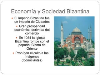 Economía y Sociedad Bizantina
 El Imperio Bizantino fue
un imperio de Ciudades
 Gran prosperidad
económica derivada del
comercio
 En 1054 la Iglesia
Bizantina rompe con el
papado: Cisma de
Oriente
 Prohíben el culto a las
imágenes
(Iconoclastas)
 