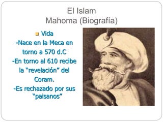 El Islam
Mahoma (Biografía)
 Vida
-Nace en la Meca en
torno a 570 d.C
-En torno al 610 recibe
la “revelación” del
Coram.
-Es rechazado por sus
“paisanos”
 