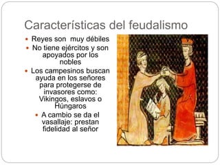 Características del feudalismo
 Reyes son muy débiles
 No tiene ejércitos y son
apoyados por los
nobles
 Los campesinos buscan
ayuda en los señores
para protegerse de
invasores como:
Vikingos, eslavos o
Húngaros
 A cambio se da el
vasallaje: prestan
fidelidad al señor
 