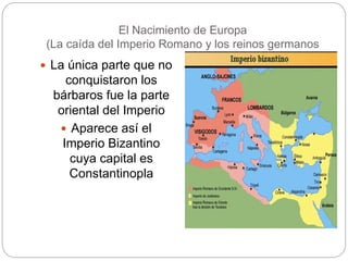 El Nacimiento de Europa
(La caída del Imperio Romano y los reinos germanos
 La única parte que no
conquistaron los
bárbaros fue la parte
oriental del Imperio
 Aparece así el
Imperio Bizantino
cuya capital es
Constantinopla
 