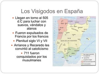 Los Visigodos en España
 Llegan en torno al 505
d.C para luchar con
suevos, vándalos y
alanos
 Fueron expulsados de
Francia por los francos
 Plenitud siglo VI y VII
 Arrianos y Recaredo les
convirtió al catolicismo
 711 fueron
conquistados por los
musulmanes
 
