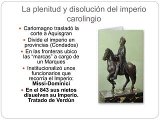 La plenitud y disolución del imperio
carolingio
 Carlomagno trasladó la
corte a Aquisgran
 Divide el imperio en
provincias (Condados)
 En las fronteras ubico
las “marcas” a cargo de
un Marques
 Institucionalizó unos
funcionarios que
recorría el Imperio:
Missi-Dominici
 En el 843 sus nietos
disuelven su Imperio.
Tratado de Verdún
 
