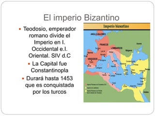 El imperio Bizantino
 Teodosio, emperador
romano divide el
Imperio en I.
Occidental e.I.
Oriental. SIV d.C
 La Capital fue
Constantinopla
 Durará hasta 1453
que es conquistada
por los turcos
 