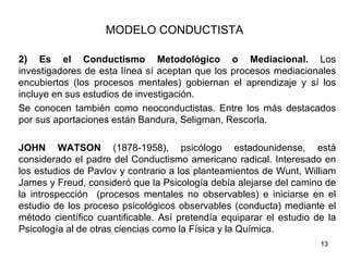 MODELO CONDUCTISTA

2) Es el Conductismo Metodológico o Mediacional. Los
investigadores de esta línea sí aceptan que los procesos mediacionales
encubiertos (los procesos mentales) gobiernan el aprendizaje y sí los
incluye en sus estudios de investigación.
Se conocen también como neoconductistas. Entre los más destacados
por sus aportaciones están Bandura, Seligman, Rescorla.

JOHN WATSON (1878-1958), psicólogo estadounidense, está
considerado el padre del Conductismo americano radical. Interesado en
los estudios de Pavlov y contrario a los planteamientos de Wunt, William
James y Freud, consideró que la Psicología debía alejarse del camino de
la introspección (procesos mentales no observables) e iniciarse en el
estudio de los proceso psicológicos observables (conducta) mediante el
método científico cuantificable. Así pretendía equiparar el estudio de la
Psicología al de otras ciencias como la Física y la Química.
                                                                     13
 