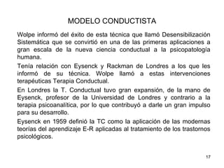 MODELO CONDUCTISTA
Wolpe informó del éxito de esta técnica que llamó Desensibilización
Sistemática que se convirtió en una de las primeras aplicaciones a
gran escala de la nueva ciencia conductual a la psicopatología
humana.
Tenía relación con Eysenck y Rackman de Londres a los que les
informó de su técnica. Wolpe llamó a estas intervenciones
terapéuticas Terapia Conductual.
En Londres la T. Conductual tuvo gran expansión, de la mano de
Eysenck, profesor de la Universidad de Londres y contrario a la
terapia psicoanalítica, por lo que contribuyó a darle un gran impulso
para su desarrollo.
Eysenck en 1959 definió la TC como la aplicación de las modernas
teorías del aprendizaje E-R aplicadas al tratamiento de los trastornos
psicológicos.


                                                                    17
 