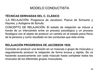MODELO CONDUCTISTA

TÉCNICAS DERIVADAS DEL C. CLÁSICO
-LA RELAJACIÓN: Progresiva de Jacobson; Pasiva de Schwartz y
Haynes; y Autógena de Schultz
CONCEPTO DE RELAJACIÓN. El estado de relajación se induce a
través de un intercambio entre un proceso psicológico y un proceso
fisiológico con el objeto de producir un cambio en el estado psico-físico
de la persona y como resultado en las conductas que ésta emita.

RELAJACIÓN PROGRESIVA DE JACOBSON 1929.
Consiste en producir una tensión en un músculo o grupo de músculos y
seguidamente producir la relajación de forma brusca y rápida. Se va
haciendo sucesivamente con cada músculo hasta completar todos los
músculos de los diferentes grupos musculares.


                                                                       20
 