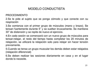 MODELO CONDUCTISTA
PROCEDIMIENTO
2.Se le pide al sujeto que se ponga cómodo y que conecte con su
respiración
3.Se comienza con el primer grupo de músculos (mano y brazo). Se
tensan fuertemente durante 5” y se sueltan bruscamente. Se mantiene
30” de distensión y se repite de nuevo el ejercicio.
4.En cada sesión se comenzará con un nuevo grupo de músculos para
tensar-relajar, el resto del tiempo hasta completar los 20 minutos de
relajación, se utilizará la relajación solo para relajar sin hacer tensión
previamente.
5.Cuando se tensa un grupo muscular los demás deben estar relajados
(relajación diferencial)
6.Se deben realizar las sesiones diariamente en casa y en el lugar
donde lo necesite.

                                                                       21
 