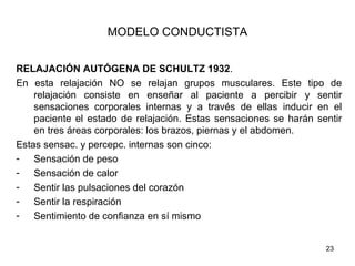 MODELO CONDUCTISTA


RELAJACIÓN AUTÓGENA DE SCHULTZ 1932.
En esta relajación NO se relajan grupos musculares. Este tipo de
    relajación consiste en enseñar al paciente a percibir y sentir
    sensaciones corporales internas y a través de ellas inducir en el
    paciente el estado de relajación. Estas sensaciones se harán sentir
    en tres áreas corporales: los brazos, piernas y el abdomen.
Estas sensac. y percepc. internas son cinco:
- Sensación de peso
- Sensación de calor
- Sentir las pulsaciones del corazón
- Sentir la respiración
- Sentimiento de confianza en sí mismo


                                                                   23
 