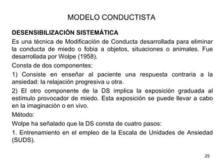 MODELO CONDUCTISTA

DESENSIBILIZACIÓN SISTEMÁTICA
Es una técnica de Modificación de Conducta desarrollada para eliminar
la conducta de miedo o fobia a objetos, situaciones o animales. Fue
desarrollada por Wolpe (1958).
Consta de dos componentes:
1) Consiste en enseñar al paciente una respuesta contraria a la
ansiedad: la relajación progresiva u otra.
2) El otro componente de la DS implica la exposición graduada al
estímulo provocador de miedo. Esta exposición se puede llevar a cabo
en la imaginación o en vivo.
Método:
Wolpe ha señalado que la DS consta de cuatro pasos:
1. Entrenamiento en el empleo de la Escala de Unidades de Ansiedad
(SUDS).

                                                                  25
 