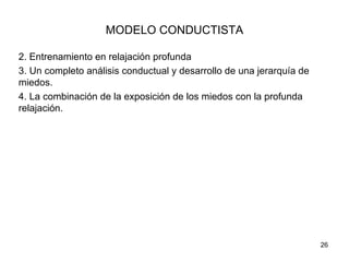 MODELO CONDUCTISTA

2. Entrenamiento en relajación profunda
3. Un completo análisis conductual y desarrollo de una jerarquía de
miedos.
4. La combinación de la exposición de los miedos con la profunda
relajación.




                                                                      26
 