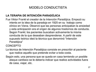MODELO CONDUCTISTA

LA TERAPIA DE INTENCIÓN PARADÓJICA
Fue Viktor Frankl el creador de la Intención Paradójica. Empezó su
   interés en la idea de la paradoja en 1925 en su trabajo como
   clínico en Viena. Observó que las personas anticipaban la ansiedad
   y esta anticipación era el origen de algunos trastornos de conducta.
   Según Frankl, los pacientes buscaban activamente la misma
   conducta de la que deseaban desprenderse. A partir de este
   supuesto teórico ideó la técnica que denominó “Intención
   Paradójica”
CONCEPTO
La técnica de Intención Paradójica consiste en prescribir al paciente
   que realice aquello que pretende evitar a toda costa.
Según esto, una persona que se queda en casa temiendo un posible
   ataque cardiaco se le debería indicar que realice actividades fuera
   de casa, viajar, etc.
                                                                     27
 