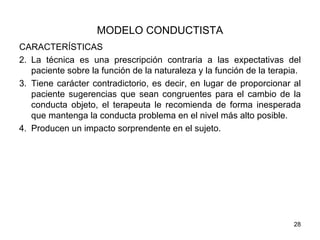 MODELO CONDUCTISTA
CARACTERÍSTICAS
2. La técnica es una prescripción contraria a las expectativas del
   paciente sobre la función de la naturaleza y la función de la terapia.
3. Tiene carácter contradictorio, es decir, en lugar de proporcionar al
   paciente sugerencias que sean congruentes para el cambio de la
   conducta objeto, el terapeuta le recomienda de forma inesperada
   que mantenga la conducta problema en el nivel más alto posible.
4. Producen un impacto sorprendente en el sujeto.




                                                                       28
 