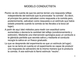 MODELO CONDUCTISTA

Pavlov se dio cuenta de que los perros tenían una respuesta refleja
   independiente del estímulo que la provocaba “la comida”. Es decir,
   al principio los perros salivaban como respuesta a la comida pero,
   posteriormente, salivaban como respuesta a un estímulo que había
   estado presente cuando la comida se les llevaba a la boca (el
   lugar).
A partir de aquí ideó métodos para medir con exactitud como
   aumentaba o decrecía la cantidad del reflejo (condicionamiento y
   extinción). Mediante una intervención quirúrgica puso un conducto a
   la glándula parótida que secreta saliva y mediante el conducto
   recogía la saliva en un frasco graduado.
Lo que se desprende del experimento es que un estímulo (el lugar)
   que no se tenía en cuenta en el experimento es capaz de producir
   una respuesta (la salivación) de la misma manera que lo producía
   la comida. A ese estímulo lo llamó estímulo “neutro”.
                                                                     3
 