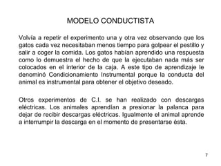 MODELO CONDUCTISTA

Volvía a repetir el experimento una y otra vez observando que los
gatos cada vez necesitaban menos tiempo para golpear el pestillo y
salir a coger la comida. Los gatos habían aprendido una respuesta
como lo demuestra el hecho de que la ejecutaban nada más ser
colocados en el interior de la caja. A este tipo de aprendizaje le
denominó Condicionamiento Instrumental porque la conducta del
animal es instrumental para obtener el objetivo deseado.

Otros experimentos de C.I. se han realizado con descargas
eléctricas. Los animales aprendían a presionar la palanca para
dejar de recibir descargas eléctricas. Igualmente el animal aprende
a interrumpir la descarga en el momento de presentarse ésta.




                                                                      7
 