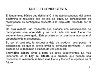 MODELO CONDUCTISTA
El fundamento básico que define al C. I. es que la conducta del sujeto
determina el resultado que de ella se sigue. La consecuencia de
recompensa es contingente respecto a la respuesta realizada por el
sujeto.
De esta manera una respuesta que produce una consecuencia de
recompensa será aprendida y se hará cada vez más fuerte con
entrenamiento prolongado. Este proceso es la base para incorporar el
aprendizaje de una conducta.
Si, por el contrario, la respuesta deja de producir recompensa, la
probabilidad de que el sujeto emita la conducta disminuirá. A este
proceso se le denomina extinción de una conducta.
Thorndike elaboró leyes a partir de estos experimentos. La más
importante es la Ley del Efecto que propone que cuando una
respuesta es reforzada se hace más fuerte y tenderá a repetirse en el
futuro.
                                                                    8
 