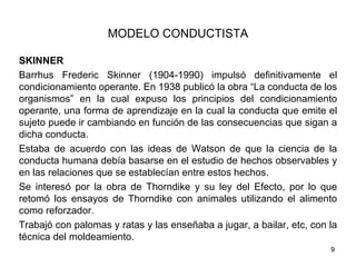 MODELO CONDUCTISTA

SKINNER
Barrhus Frederic Skinner (1904-1990) impulsó definitivamente el
condicionamiento operante. En 1938 publicó la obra “La conducta de los
organismos” en la cual expuso los principios del condicionamiento
operante, una forma de aprendizaje en la cual la conducta que emite el
sujeto puede ir cambiando en función de las consecuencias que sigan a
dicha conducta.
Estaba de acuerdo con las ideas de Watson de que la ciencia de la
conducta humana debía basarse en el estudio de hechos observables y
en las relaciones que se establecían entre estos hechos.
Se interesó por la obra de Thorndike y su ley del Efecto, por lo que
retomó los ensayos de Thorndike con animales utilizando el alimento
como reforzador.
Trabajó con palomas y ratas y las enseñaba a jugar, a bailar, etc, con la
técnica del moldeamiento.
                                                                       9
 