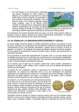Historia de España I.E.S. Calderón de la Barca
• En 1147 llegaron a la Península los almohades,
que habían constituido un nuevo imperio en el
Magreb, por la petición de ayuda de los reyes de
taifas ante el avance cristiano. Los almohades no
solo unificaron nuevamente Al-Ándalus, sino que
hicieron frente a los cristianos logrando algunos
éxitos notables, como el de Alarcos (1195).
También en este período se construyeron algunos
edificios emblemáticos de la España musulmana
como la Giralda de Sevilla. Sin embargo, el intento almohade de reunificación de
Al-Andalus también fracasó con la derrota de las Navas de Tolosa (1212).
El hundimiento del imperio almohade llevó de nuevo a la fitna. Estas terceras taifas no
pudieron resistir el avance cristiano que resultó prácticamente incontenible. La España
musulmana quedó reducida al reino nazarí de Granada.
3.3. AL-ÁNDALUS: LA ORGANIZACIÓN ECONÓMICA Y SOCIAL.
El nuevo Estado musulmán aportó un notable desarrollo económico muy superior a la de
los reinos cristianos. En la agricultura los musulmanes impulsaron la práctica del regadío
introduciendo la noria y las acequias. Difundieron cultivos como los cítricos, el arroz, el
algodón o el azafrán. Sin embargo, los cultivos principales siguieron siendo los cereales,
la vid (a pesar de la prohibición coránica de beber vino) y el olivo, que experimentó un
desarrollo importante.
En la ganadería se desarrolló especialmente el ganado ovino. La cría del caballo (para
actividades guerreras) era una actividad muy reconocida en la zona del bajo Guadalquivir.
La apicultura también vivió un gran desarrollo. Por el contrario, la ganadería porcina sufrió
un gran retroceso debido a la prohibición coránica.
En la minería, que al igual que la romana, estaba bajo control estatal, sobresalió la
extracción de plomo, cobre, estaño, azufre, cinabrio y oro, que se obtenía del lavado de
diversos cursos fluviales.
Al tratarse de una civilización urbana, la producción de manufacturas se desarrolló
fuertemente, en especial la producción textil, en la que destacaron los brocados
cordobeses o los tejidos de lana, seda y lino. La cerámica, las armas (Córdoba, Toledo), la
fabricación de papel (Játiva) y de vidrio, y el trabajo de las pieles, marfil y metales
preciosos tuvieron presencia en las ciudades de Al-Andalus
El comercio, se vio favorecido por la monetarización basada
en el dinar de oro y el dirhem de plata, y por la densa red
viaria romana. El comercio interior se efectuaba en el zoco
de las ciudades, donde ocupaban un puesto privilegiado los
bazares, centros cubiertos y cerrados en los que se vendían
productos de gran calidad. También había alhóndigas que
servían para almacenar mercancías y para alojar a los
comerciantes que venían de fuera.
Al-Ándalus mantuvo también un intenso comercio exterior, tanto con los restantes países
islámicos como con la Europa cristiana. Exportaba productos agrícolas (aceite, azúcar,
higos, uvas), minerales y tejidos, e importaba especias y productos de lujo del Próximo
10
Dinar de oro del Califato.
 