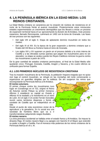 Historia de España I.E.S. Calderón de la Barca
4. LA PENÍNSULA IBÉRICA EN LA EDAD MEDIA: LOS
REINOS CRISTIANOS.
La Edad Media cristiana se caracteriza por la creación de núcleos de resistencia en el
norte de la Península frente al avance musulmán. Posteriormente estos minúsculos
estados experimentarán un crecimiento demográfico que les llevará a iniciar un proceso
de expansión territorial hacia el sur aprovechando la división de Al-Andalus. Este proceso
expansivo, llamado Reconquista, culminará en 1492 con la toma de Granada. Las fases
de ese proceso son las siguientes:
• Del siglo VIII al siglo X. Etapa de aplastante dominio musulmán en todos los
niveles.
• Del siglo XI al XIII. Es la época de la gran expansión y dominio cristiano que a
finales del XIII lleva su frontera hasta el reino de Granada.
• Los siglos XIV y XV suponen un parón en el proceso debido a la crisis interna de
Castilla y a las elevadas sumas (parias) que pagan los musulmanes para no ser
atacados. La etapa se acaba cuando los Reyes Católicos reinician la guerra contra
los musulmanes a partir de 1470.
De la gran cantidad de estados cristianos peninsulares, al final de la Edad Media sólo
quedarán cinco: Portugal, Granada, Castilla, Aragón y Navarra, y los cuatro últimos se
unificarán para formar España.
4.1. LOS PRIMEROS NÚCLEOS DE RESISTENCIA CRISTIANA
Tras la invasión musulmana de la Península, la población hispano-visigoda que no quiso
vivir bajo el control musulmán, se refugió en las montañas del norte comenzando a
organizarse en guerrillas dirigidas por la nobleza. De ahí surgieron los reinos que
reconquistarán la Península Ibérica a Al-Andalus.
El núcleo asturiano.
El primer choque contra los musulmanes tuvo
lugar en Covadonga en el 722, originó el Reino
de Asturias siendo Pelayo su primer monarca;
Alfonso II estableció su capital en Oviedo y
Alfonso III la trasladó y lo transformó en el reino
de León. En el siglo X el conde Fernán González
reunió varios territorios dispersos y formó el
condado de Castilla que se independizó en el
930.
Desde el punto de vista económico vivían de la
agricultura y la ganadería. En lo social era una
sociedad de hombres libres que va a ir
transformándose adquiriendo rasgos feudales.
El núcleo navarro.
La zona pirenaica occidental se hallaba entre el estado franco y Al-Andalus. Se impuso la
dinastía Íñiga. El núcleo navarro llegó a su apogeo con Sancho III el Mayor que extendió
su poder a Aragón y Castilla. Fue el monarca más poderoso de los reinos cristianos de la
Península Ibérica en el s. XI.
13
 