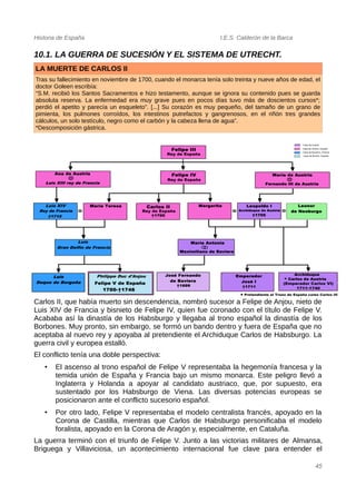 Historia de España I.E.S. Calderón de la Barca
10.1. LA GUERRA DE SUCESIÓN Y EL SISTEMA DE UTRECHT.
LA MUERTE DE CARLOS II
Tras su fallecimiento en noviembre de 1700, cuando el monarca tenía solo treinta y nueve años de edad, el
doctor Goleen escribía:
“S.M. recibió los Santos Sacramentos e hizo testamento, aunque se ignora su contenido pues se guarda
absoluta reserva. La enfermedad era muy grave pues en pocos días tuvo más de doscientos cursos*;
perdió el apetito y parecía un esqueleto”. [...] Su corazón es muy pequeño, del tamaño de un grano de
pimienta, los pulmones corroídos, los intestinos putrefactos y gangrenosos, en el riñón tres grandes
cálculos, un solo testículo, negro como el carbón y la cabeza llena de agua”.
*Descomposición gástrica.
Carlos II, que había muerto sin descendencia, nombró sucesor a Felipe de Anjou, nieto de
Luis XIV de Francia y bisnieto de Felipe IV, quien fue coronado con el título de Felipe V.
Acababa así la dinastía de los Habsburgo y llegaba al trono español la dinastía de los
Borbones. Muy pronto, sin embargo, se formó un bando dentro y fuera de España que no
aceptaba al nuevo rey y apoyaba al pretendiente el Archiduque Carlos de Habsburgo. La
guerra civil y europea estalló.
El conflicto tenía una doble perspectiva:
• El ascenso al trono español de Felipe V representaba la hegemonía francesa y la
temida unión de España y Francia bajo un mismo monarca. Este peligro llevó a
Inglaterra y Holanda a apoyar al candidato austriaco, que, por supuesto, era
sustentado por los Habsburgo de Viena. Las diversas potencias europeas se
posicionaron ante el conflicto sucesorio español.
• Por otro lado, Felipe V representaba el modelo centralista francés, apoyado en la
Corona de Castilla, mientras que Carlos de Habsburgo personificaba el modelo
foralista, apoyado en la Corona de Aragón y, especialmente, en Cataluña.
La guerra terminó con el triunfo de Felipe V. Junto a las victorias militares de Almansa,
Briguega y Villaviciosa, un acontecimiento internacional fue clave para entender el
45
 
