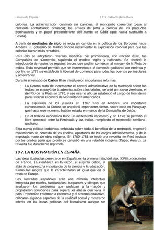 Historia de España I.E.S. Calderón de la Barca
colonias. La administración continuó sin cambios; el monopolio comercial (pese al
creciente contrabando británico); los envíos de plata a cambio de los productos
peninsulares y el papel preponderante del puerto de Cádiz (que había sustituido a
Sevilla).
A partir de mediados de siglo se inicia un cambio en la política de los Borbones hacia
América. El gobierno de Madrid decidió incrementar la explotación colonial para que las
colonias fueran más rentables.
Para ello se adoptaron diversas medidas. Se promovieron, con escaso éxito, las
Compañías de Comercio, siguiendo el modelo inglés y holandés. Se decretó la
introducción de navíos de registro: barcos que podían comerciar al margen de la Flota de
Indias. Esta novedad permitió que se incrementara el comercio gaditano con América y,
por fin, en 1778 se estableció la libertad de comercio para todos los puertos peninsulares
y americanos.
Durante el reinado de Carlos III se introdujeron importantes reformas.
• La Corona trató de incrementar el control administrativo de la metrópoli sobre las
Indias: se excluyó de la administración a los criollos, se creó un nuevo virreinato, el
del Río de la Plata en 1776, y ese mismo año se estableció el cargo de Intendente
para reforzar el control de los territorios americanos.
• La expulsión de los jesuitas en 1767 tuvo en América una importante
consecuencia: la Corona se anexionó importantes tierras, sobre todo en Paraguay,
que hasta ese momento habían estado en manos de la Compañía de Jesús.
• En el terreno económico hubo un incremento impositivo y en 1778 se permitió el
libre comercio entre la Península y las Indias, rompiendo el monopolio sevillano-
gaditano.
Esta nueva política borbónica, enfocada sobre todo al beneficio de la metrópoli, engendró
movimientos de protesta de los criollos, apartados de los cargos administrativos, y de la
explotada mano de obra indígena. En 1780-1781 se inició una revuelta en Perú iniciada
por los criollos pero que pronto se convirtió en una rebelión indígena (Tupac Amaru). La
revuelta fue duramente reprimida.
10.7. LA ILUSTRACIÓN EN ESPAÑA.
Las ideas ilustradas penetraron en España en la primera mitad del siglo XVIII procedentes
de Francia. La confianza en la razón, el espíritu crítico, el
afán de progreso, la importancia de la ciencia y la educación,
fueron los rasgos que la caracterizaron al igual que en el
resto de Europa.
Los ilustrados españoles eran una minoría intelectual
integrada por nobles, funcionarios, burgueses y clérigos que
analizaron los problemas que asolaban a la nación y
propusieron soluciones para superar el atraso que vivía el
país. Pretendían reformar la economía y el sistema educativo,
criticaron algunos aspectos de la realidad social y mostraron
interés en las ideas políticas del liberalismo aunque sin
51
 