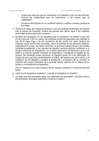 Historia de España I.E.S. Calderón de la Barca
• Analiza las reformas que se impusieron en Cataluña a raíz de este Decreto.
Precisa las instituciones que se suprimieron y las nuevas que se
implantaron.
• Enmarca este Decreto en su contexto histórico y explica cuando y porqué se
promulgó.
4. Observa el mapa del Tratado de Utrecht y cita las pérdidas territoriales de España
tras la Guerra de Sucesión. Explica las causas que dieron lugar a las cesiones
territoriales a otras potencias europeas.
5. El Motín de Esquilache: En los disturbios que se sucedieron en Madrid a partir del
23 de marzo de 1766 se unieron las protestas contra la pragmática que impedía el
uso de la capa larga y de los sombreros de ala ancha con otras razones de
malestar social mucho más profundas, como la carestía de los alimentos básicos,
especialmente el pan; las malas cosechas; la excesiva presión fiscal a que estaba
sometida la población; y los manejos de aquellos sectores políticos contrarios a la
política reformista de Esquilache. Los motines alcanzaron tal dimensión que el rey
cedió a la presión popular anulando la pragmática y aceptando la bajada de los
precios. Sin embargo, estas promesas no lograron poner fin a los altercados. El
propio rey tuvo que salir personalmente al balcón del palacio real para calmar a la
multitud y se vio obligado a aceptar la destitución y el destierro de su ministro, la
extinción del cuerpo extranjero de la guardia valona, además de la rebaja de los
precios y la retirada de la pragmática.
Haz un esquema en el que incluyas: fecha, causas, evolución y consecuencias del
Motín.
6. ¿Qué fue el despotismo ilustrado? ¿cuándo se estableció en España?
7. ¿Cuáles eran las principales ideas que defendían los ilustrados? ¿Quiénes fueron
los principales ilustrados españoles y cuál fue su labor?
53
 