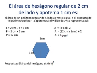 El área de hexágono regular de 2 cm
de lado y apotema 1 cm es:
el área de un polígono regular de 5 lados o mas es igual a el producto de
el perímetro(p) por la apotema(a) dividido dos y se representa asi:
L = 2 cm , a = 1 cm A = (p x a)÷ 2
P = 2 cm x 6 cm A = (12 cm x 1cm ) ÷ 2
P = 12 cm A = 6
2cm
1 cm
Respuesta: El área del hexágono es 6
 