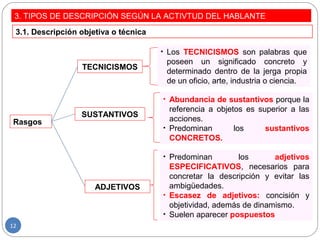 3. TIPOS DE DESCRIPCIÓN SEGÚN LA ACTIVTUD DEL HABLANTE
3.1. Descripción objetiva o técnica
Rasgos
TECNICISMOS
SUSTANTIVOS
ADJETIVOS
• Los TECNICISMOS son palabras que
poseen un significado concreto y
determinado dentro de la jerga propia
de un oficio, arte, industria o ciencia.
• Abundancia de sustantivos porque la
referencia a objetos es superior a las
acciones.
• Predominan los sustantivos
CONCRETOS.
• Predominan los adjetivos
ESPECIFICATIVOS, necesarios para
concretar la descripción y evitar las
ambigüedades.
• Escasez de adjetivos: concisión y
objetividad, además de dinamismo.
• Suelen aparecer pospuestos
12
 