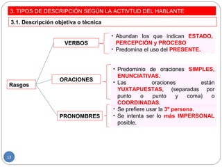 3. TIPOS DE DESCRIPCIÓN SEGÚN LA ACTIVTUD DEL HABLANTE
3.1. Descripción objetiva o técnica
Rasgos
VERBOS
ORACIONES
PRONOMBRES
• Abundan los que indican ESTADO,
PERCEPCIÓN y PROCESO
• Predomina el uso del PRESENTE.
• Predominio de oraciones SIMPLES,
ENUNCIATIVAS.
• Las oraciones están
YUXTAPUESTAS, (separadas por
punto o punto y coma) o
COORDINADAS.
• Se prefiere usar la 3º persona.
• Se intenta ser lo más IMPERSONAL
posible.
13
 