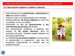3. TIPOS DE DESCRIPCIÓN SEGÚN LA ACTIVTUD DEL HABLANTE
• Está influida por los sentimientos, valoraciones e
ideas de quien la realiza.
• Suponen, pues, una interpretación de la realidad.
• Intentan plasmar, de forma subjetiva, la visión de
un paisaje, un ser o un objeto.
• Intervienen en ella las apreciaciones y los
sentimientos personales del escritor.
• Las descripciones subjetivas o estéticas son
propias de los textos literarios, pero no
exclusivas de estos. También pueden aparecer en
los textos publicitarios.
• La finalidad es puramente estética: el autor busca
la expresividad, la sugerencia, para que los
receptores experimenten la emoción que se
pretende buscar.
3.2. Descripción subjetiva o estética o literaria
15
 