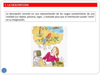 1. LA DESCRIPCIÓN
2
La descripción consiste en una representación de los rasgos característicos de una
realidad (un objeto, persona, lugar…) realizada para que el interlocutor pueda “verla”
en su imaginación.
 