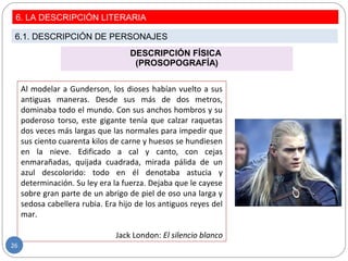 DESCRIPCIÓN FÍSICA
(PROSOPOGRAFÍA)
Al modelar a Gunderson, los dioses habían vuelto a sus
antiguas maneras. Desde sus más de dos metros,
dominaba todo el mundo. Con sus anchos hombros y su
poderoso torso, este gigante tenía que calzar raquetas
dos veces más largas que las normales para impedir que
sus ciento cuarenta kilos de carne y huesos se hundiesen
en la nieve. Edificado a cal y canto, con cejas
enmarañadas, quijada cuadrada, mirada pálida de un
azul descolorido: todo en él denotaba astucia y
determinación. Su ley era la fuerza. Dejaba que le cayese
sobre gran parte de un abrigo de piel de oso una larga y
sedosa cabellera rubia. Era hijo de los antiguos reyes del
mar.
Jack London: El silencio blanco
6. LA DESCRIPCIÓN LITERARIA
6.1. DESCRIPCIÓN DE PERSONAJES
26
 