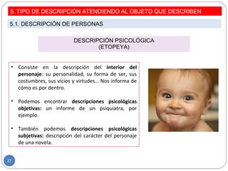 DESCRIPCIÓN PSICOLÓGICA
(ETOPEYA)
• Consiste en la descripción del interior del
personaje: su personalidad, su forma de ser, sus
costumbres, sus vicios y virtudes… Nos informa de
cómo es por dentro.
• Podemos encontrar descripciones psicológicas
objetivas: un informe de un psiquiatra, por
ejemplo.
• También podemos descripciones psicológicas
subjetivas: descripción del carácter del personaje
de una novela.
5. TIPO DE DESCRIPCIÓN ATENDIENDO AL OBJETO QUE DESCRIBEN
5.1. DESCRIPCIÓN DE PERSONAS
27
 