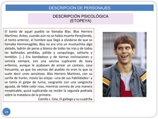 DESCRIPCIÓN DE PERSONAJES
DESCRIPCIÓN PSICOLÓGICA
(ETOPEYA)
El tonto de aquel pueblo se llamaba Blas. Blas Herrero
Martínez. Antes, cuando aún no se había muerto Perejilondo,
el tonto anterior, el hombre que llegó a olvidarse de que se
llamaba Hermenegildo, Blas no era sino un muchachito algo
alelado, ladrón de peras y blanco de todas las iras y de todas
las bofetadas perdidas, pálido y zanquilargo, solitario y
temblón. […] Era bondadoso y de tiernas inclinaciones y
sonreía siempre, con una sonrisa suplicante de buey
enfermo, aunque le acabasen de arrear un cantazo, cosa
frecuente, ya que los vecinos del pueblo no eran lo que se
suele decir unos sensitivos. Blas Herrero Martínez, con su
carilla de hurón, movía las orejas –una de sus habilidades– y
se lamía el golpe de turno, sangrante con una sangrecita
aguada, de feble color rosa, mientras sonreía de una manera
inexplicable, quizá suplicando no recibir la segunda pedrada
sobre la matadura de la primera.
Camilo J. Cela, El gallego y su cuadrilla
28
 