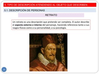 RETRATO
Un retrato es una descripción que pretende ser completa. El autor describe
el aspecto externo e interno del personaje, haciendo referencia tanto a sus
rasgos físicos como a su personalidad, a su psicología.
5. TIPO DE DESCRIPCIÓN ATENDIENDO AL OBJETO QUE DESCRIBEN
5.1. DESCRIPCIÓN DE PERSONAS
29
 