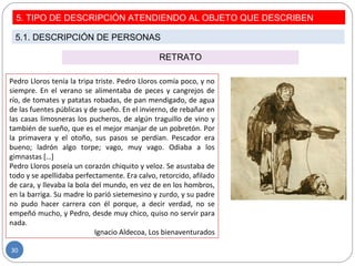 RETRATO
Pedro Lloros tenía la tripa triste. Pedro Lloros comía poco, y no
siempre. En el verano se alimentaba de peces y cangrejos de
río, de tomates y patatas robadas, de pan mendigado, de agua
de las fuentes públicas y de sueño. En el invierno, de rebañar en
las casas limosneras los pucheros, de algún traguillo de vino y
también de sueño, que es el mejor manjar de un pobretón. Por
la primavera y el otoño, sus pasos se perdían. Pescador era
bueno; ladrón algo torpe; vago, muy vago. Odiaba a los
gimnastas […]
Pedro Lloros poseía un corazón chiquito y veloz. Se asustaba de
todo y se apellidaba perfectamente. Era calvo, retorcido, afilado
de cara, y llevaba la bola del mundo, en vez de en los hombros,
en la barriga. Su madre lo parió sietemesino y zurdo, y su padre
no pudo hacer carrera con él porque, a decir verdad, no se
empeñó mucho, y Pedro, desde muy chico, quiso no servir para
nada.
Ignacio Aldecoa, Los bienaventurados
5. TIPO DE DESCRIPCIÓN ATENDIENDO AL OBJETO QUE DESCRIBEN
5.1. DESCRIPCIÓN DE PERSONAS
30
 