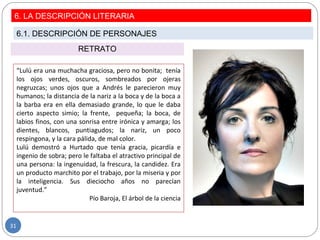RETRATO
“Lulú era una muchacha graciosa, pero no bonita; tenía
los ojos verdes, oscuros, sombreados por ojeras
negruzcas; unos ojos que a Andrés le parecieron muy
humanos; la distancia de la nariz a la boca y de la boca a
la barba era en ella demasiado grande, lo que le daba
cierto aspecto simio; la frente, pequeña; la boca, de
labios finos, con una sonrisa entre irónica y amarga; los
dientes, blancos, puntiagudos; la nariz, un poco
respingona, y la cara pálida, de mal color.
Lulú demostró a Hurtado que tenía gracia, picardía e
ingenio de sobra; pero le faltaba el atractivo principal de
una persona: la ingenuidad, la frescura, la candidez. Era
un producto marchito por el trabajo, por la miseria y por
la inteligencia. Sus dieciocho años no parecían
juventud.”
Pío Baroja, El árbol de la ciencia
6. LA DESCRIPCIÓN LITERARIA
6.1. DESCRIPCIÓN DE PERSONAJES
31
 