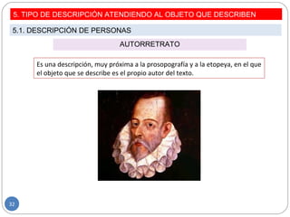 AUTORRETRATO
Es una descripción, muy próxima a la prosopografía y a la etopeya, en el que
el objeto que se describe es el propio autor del texto.
5. TIPO DE DESCRIPCIÓN ATENDIENDO AL OBJETO QUE DESCRIBEN
5.1. DESCRIPCIÓN DE PERSONAS
32
 