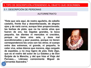 AUTORRETRATO
5. TIPO DE DESCRIPCIÓN ATENDIENDO AL OBJETO QUE DESCRIBEN
5.1. DESCRIPCIÓN DE PERSONAS
"Este que veis aquí, de rostro aguileño, de cabello
castaño, frente lisa y desembarazada, de alegres
ojos y de nariz corva, aunque bien proporcionada;
las barbas de plata, que no ha veinte años que
fueron de oro, los bigotes grandes, la boca
pequeña, los dientes ni menudos ni crecidos,
porque no tiene sino seis, y ésos mal
acondicionados y peor puestos, porque no tienen
correspondencia los unos con los otros; el cuerpo
entre dos extremos, ni grande, ni pequeño, la
color viva, antes blanca que morena, algo cargado
de espaldas, y no muy ligero de pies. Este digo,
que es el rostro del autor de La Galatea y de Don
Quijote de la Mancha, y del que hizo el Viaje del
Parnaso,... Llámase comúnmente Miguel de
Cervantes Saavedra."
33
 