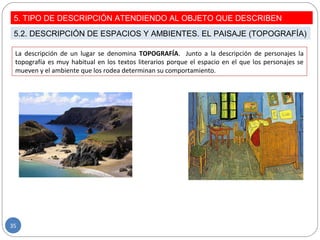 La descripción de un lugar se denomina TOPOGRAFÍA. Junto a la descripción de personajes la
topografía es muy habitual en los textos literarios porque el espacio en el que los personajes se
mueven y el ambiente que los rodea determinan su comportamiento.
5. TIPO DE DESCRIPCIÓN ATENDIENDO AL OBJETO QUE DESCRIBEN
5.2. DESCRIPCIÓN DE ESPACIOS Y AMBIENTES. EL PAISAJE (TOPOGRAFÍA)
35
 