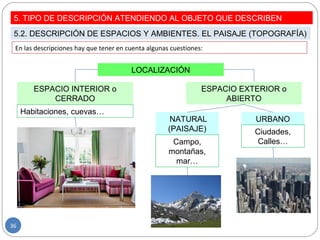 En las descripciones hay que tener en cuenta algunas cuestiones:
LOCALIZACIÓN
ESPACIO INTERIOR o
CERRADO
ESPACIO EXTERIOR o
ABIERTO
Habitaciones, cuevas…
NATURAL
(PAISAJE)
URBANO
Campo,
montañas,
mar…
Ciudades,
Calles…
5. TIPO DE DESCRIPCIÓN ATENDIENDO AL OBJETO QUE DESCRIBEN
5.2. DESCRIPCIÓN DE ESPACIOS Y AMBIENTES. EL PAISAJE (TOPOGRAFÍA)
36
 