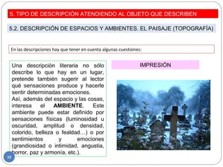 En las descripciones hay que tener en cuenta algunas cuestiones:
IMPRESIÓNUna descripción literaria no sólo
describe lo que hay en un lugar,
pretende también sugerir al lector
qué sensaciones produce y hacerle
sentir determinadas emociones.
Así, además del espacio y las cosas,
interesa el AMBIENTE. Este
ambiente puede estar definido por
sensaciones físicas (luminosidad u
oscuridad, amplitud o densidad,
colorido, belleza o fealdad…) o por
sentimientos y emociones
(grandiosidad o intimidad, angustia,
horror, paz y armonía, etc.).
5. TIPO DE DESCRIPCIÓN ATENDIENDO AL OBJETO QUE DESCRIBEN
5.2. DESCRIPCIÓN DE ESPACIOS Y AMBIENTES. EL PAISAJE (TOPOGRAFÍA)
38
 