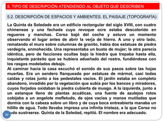 5. TIPO DE DESCRIPCIÓN ATENDIENDO AL OBJETO QUE DESCRIBEN
5.2. DESCRIPCIÓN DE ESPACIOS Y AMBIENTES. EL PAISAJE (TOPOGRAFÍA)
La Quinta da Soledade era un edificio rectangular del siglo XVIII, con cuatro
chimeneas y una fachada cuyo revoque ocre estaba descolorido en
regueros y manchas. Corso bajó del coche y estuvo un momento
observando el lugar antes de abrir la verja de hierro. A uno y otro lado,
rematando el muro sobre columnas de granito, había dos estatuas de piedra
verdegris, enmohecida. Una representaba un busto de mujer; la otra parecía
idéntica, pero de facciones ocultas bajo la hiedra que trepaba hasta ella,
inquietante parásito que se hubiera adueñado del rostro, fundiéndose con
los rasgos modelados debajo.
Al caminar hacia la casa escuchó el sonido de sus pasos sobre las hojas
muertas. Era un sendero flanqueado por estatuas de mármol, casi todas
caídas y rotas junto a los pedestales vacíos. El jardín estaba en completo
abandono, invadido por la vegetación que subía por los bancos y miradores,
cuyos forjados oxidaban la piedra cubierta de musgo. A la izquierda, junto a
un estanque lleno de plantas acuáticas, una fuente de azulejos rotos
cobijaba a un angelote mofletudo, de ojos vacíos y manos mutiladas que
dormía con la cabeza sobre un libro y de cuya boca entreabierta manaba un
hilillo de agua. Todo llevaba impresa una infinita tristeza, a la que Corso no
pudo sustraerse. Quinta de la Soledad, repitió. El nombre era adecuado.39
 
