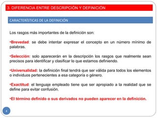 3. DIFERENCIA ENTRE DESCRIPCIÓN Y DEFINICIÓN
4
CARACTERÍSTICAS DE LA DEFINICIÓN
Los rasgos más importantes de la definición son:
•Brevedad: se debe intentar expresar el concepto en un número mínimo de
palabras.
•Selección: solo aparecerán en la descripción los rasgos que realmente sean
precisos para identificar y clasificar lo que estamos definiendo.
•Universalidad: la definición final tendrá que ser válida para todos los elementos
o individuos pertenecientes a esa categoría o género.
•Exactitud: el lenguaje empleado tiene que ser apropiado a la realidad que se
define para evitar confusión.
•El término definido o sus derivados no pueden aparecer en la definición.
 