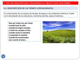 Es la descripción de un espacio de tiempo, de épocas y de ambientes históricos. Puede
ser la descripción de las estaciones, momentos del día, épocas históricas…
Que por mayo era, por mayo
cuando hace la calor
cuando los trigos encañan
y están los campos en flor,
cuando canta la calandria
y responde el ruiseñor
cuando los enamorados
van a servir al amor…
5. TIPO DE DESCRIPCIÓN ATENDIENDO AL OBJETO QUE DESCRIBEN
5.3. DESCRIPCIÓN DE UN TIEMPO (CRONOGRAFÍA)
40
 