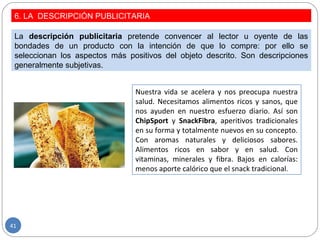 6. LA DESCRIPCIÓN PUBLICITARIA
La descripción publicitaria pretende convencer al lector u oyente de las
bondades de un producto con la intención de que lo compre: por ello se
seleccionan los aspectos más positivos del objeto descrito. Son descripciones
generalmente subjetivas.
Nuestra vida se acelera y nos preocupa nuestra
salud. Necesitamos alimentos ricos y sanos, que
nos ayuden en nuestro esfuerzo diario. Así son
ChipSport y SnackFibra, aperitivos tradicionales
en su forma y totalmente nuevos en su concepto.
Con aromas naturales y deliciosos sabores.
Alimentos ricos en sabor y en salud. Con
vitaminas, minerales y fibra. Bajos en calorías:
menos aporte calórico que el snack tradicional.
41
 