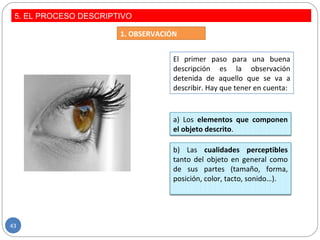 5. EL PROCESO DESCRIPTIVO
1. OBSERVACIÓN
El primer paso para una buena
descripción es la observación
detenida de aquello que se va a
describir. Hay que tener en cuenta:
a) Los elementos que componen
el objeto descrito.
b) Las cualidades perceptibles
tanto del objeto en general como
de sus partes (tamaño, forma,
posición, color, tacto, sonido…).
43
 