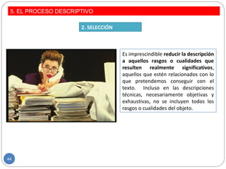 Es imprescindible reducir la descripción
a aquellos rasgos o cualidades que
resulten realmente significativos,
aquellos que estén relacionados con lo
que pretendemos conseguir con el
texto. Incluso en las descripciones
técnicas, necesariamente objetivas y
exhaustivas, no se incluyen todos los
rasgos o cualidades del objeto.
2. SELECCIÓN
5. EL PROCESO DESCRIPTIVO
44
 